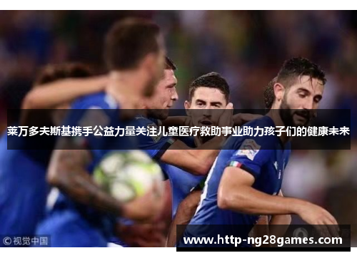 莱万多夫斯基携手公益力量关注儿童医疗救助事业助力孩子们的健康未来