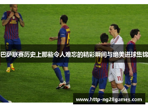 巴萨联赛历史上那些令人难忘的精彩瞬间与绝美进球集锦