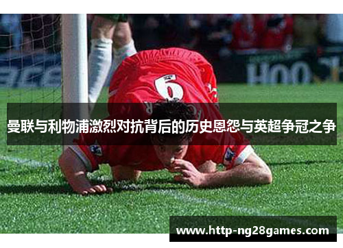 曼联与利物浦激烈对抗背后的历史恩怨与英超争冠之争