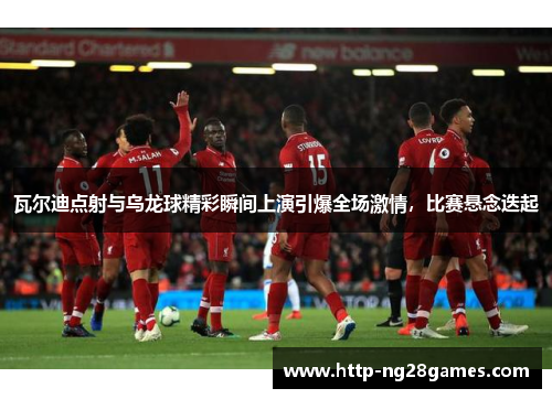 瓦尔迪点射与乌龙球精彩瞬间上演引爆全场激情，比赛悬念迭起