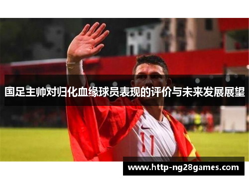国足主帅对归化血缘球员表现的评价与未来发展展望