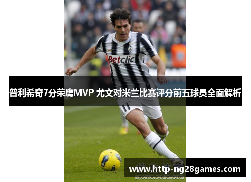 普利希奇7分荣膺MVP 尤文对米兰比赛评分前五球员全面解析
