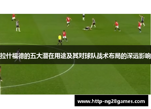 拉什福德的五大潜在用途及其对球队战术布局的深远影响