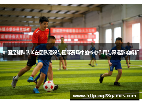 韩国足球队队长在团队建设与国际赛场中的核心作用与深远影响解析