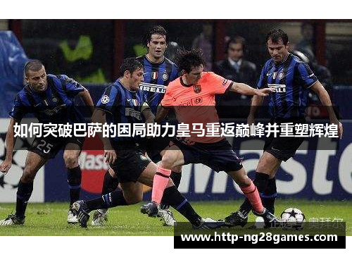 如何突破巴萨的困局助力皇马重返巅峰并重塑辉煌