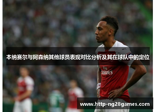 本纳赛尔与阿森纳其他球员表现对比分析及其在球队中的定位